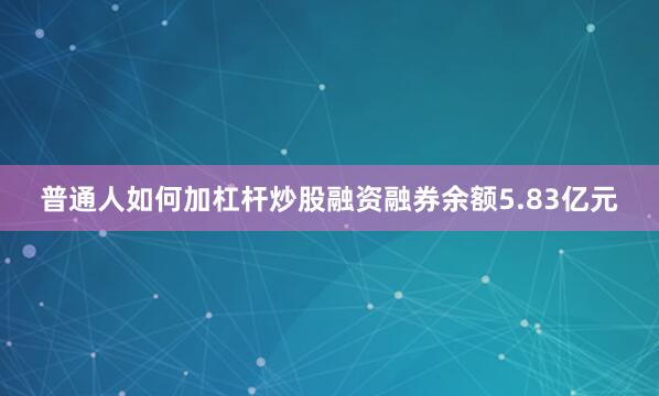 普通人如何加杠杆炒股融资融券余额5.83亿元