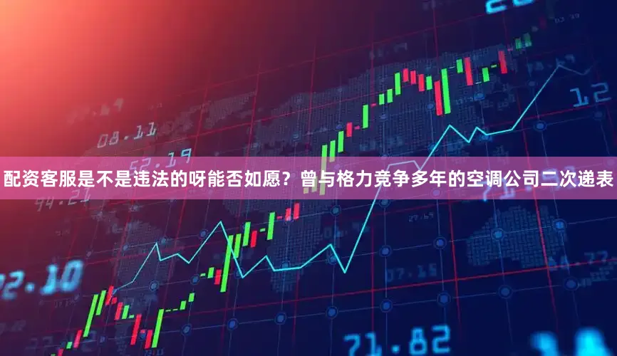 配资客服是不是违法的呀能否如愿？　　　曾与格力竞争多年的空调公司二次递表