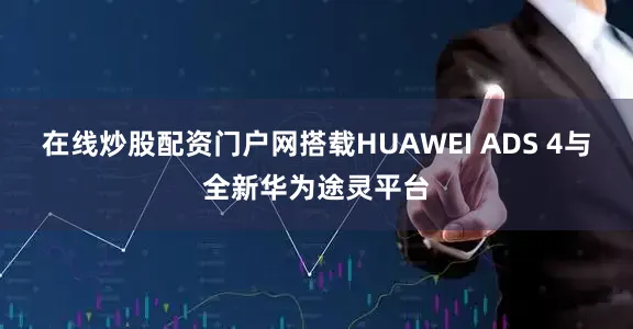 在线炒股配资门户网搭载HUAWEI ADS 4与全新华为途灵平台