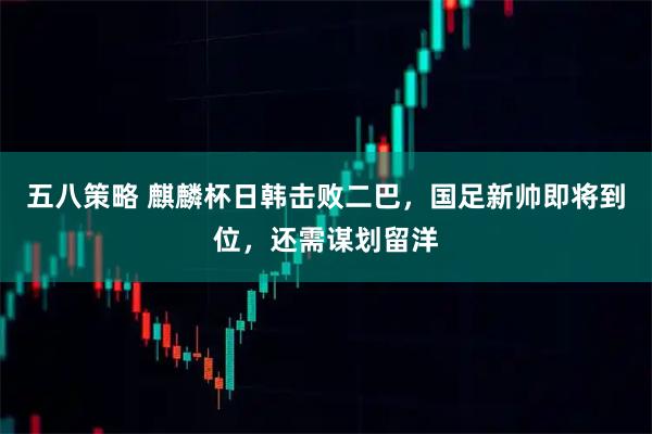 五八策略 麒麟杯日韩击败二巴，国足新帅即将到位，还需谋划留洋