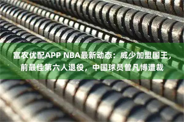 富农优配APP NBA最新动态：威少加盟国王，前最佳第六人退役，中国球员曾凡博遭裁