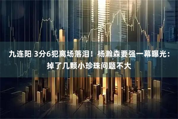 九连阳 3分6犯离场落泪！杨瀚森要强一幕曝光：掉了几颗小珍珠问题不大