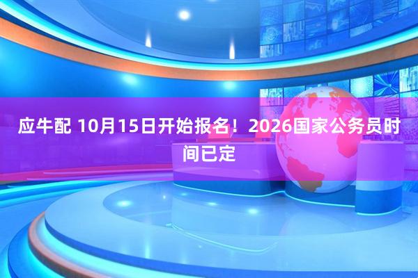 应牛配 10月15日开始报名！2026国家公务员时间已定