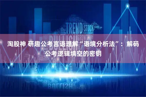 淘股神 研趣公考言语理解“语境分析法”：解码公考逻辑填空的密钥