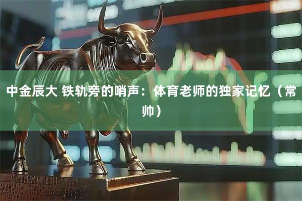 中金辰大 铁轨旁的哨声：体育老师的独家记忆（常帅）