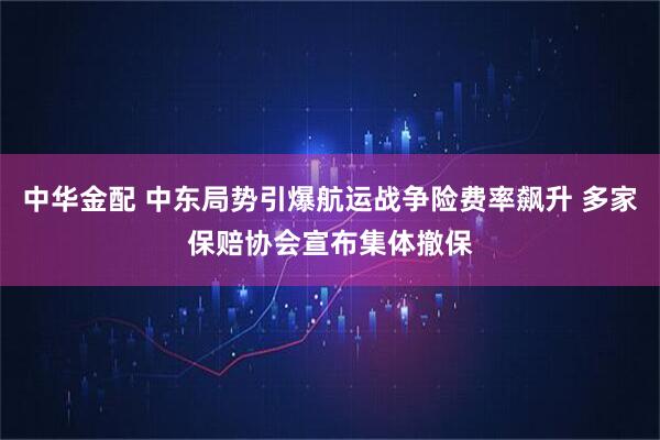 中华金配 中东局势引爆航运战争险费率飙升 多家保赔协会宣布集体撤保