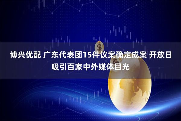 博兴优配 广东代表团15件议案确定成案 开放日吸引百家中外媒体目光