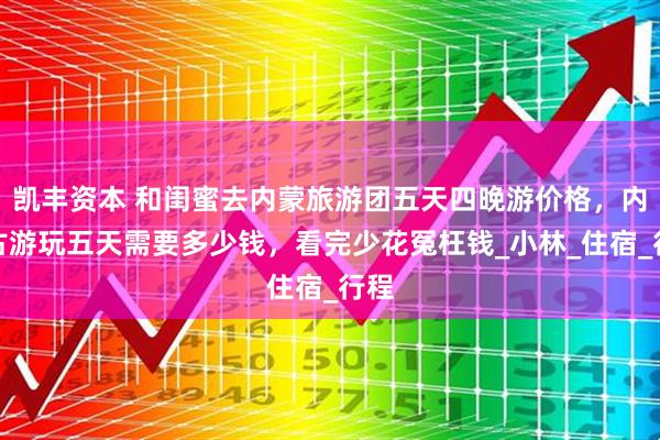 凯丰资本 和闺蜜去内蒙旅游团五天四晚游价格，内蒙古游玩五天需要多少钱，看完少花冤枉钱_小林_住宿_行程