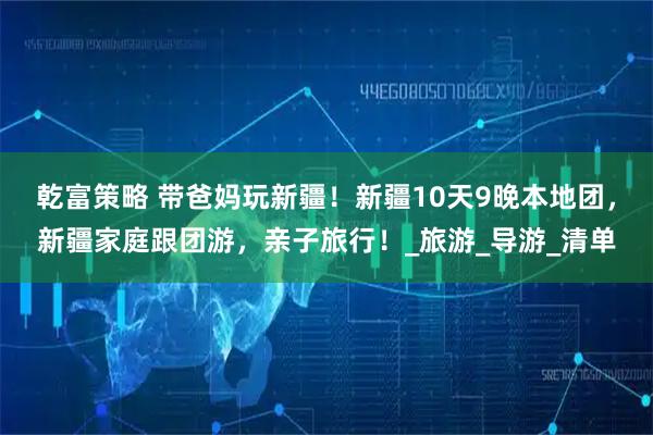 乾富策略 带爸妈玩新疆！新疆10天9晚本地团，新疆家庭跟团游，亲子旅行！_旅游_导游_清单
