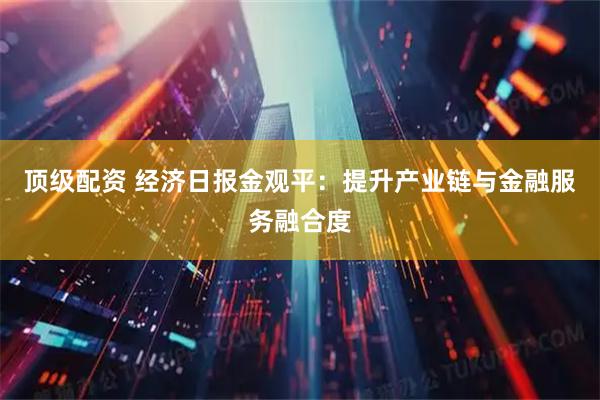顶级配资 经济日报金观平：提升产业链与金融服务融合度