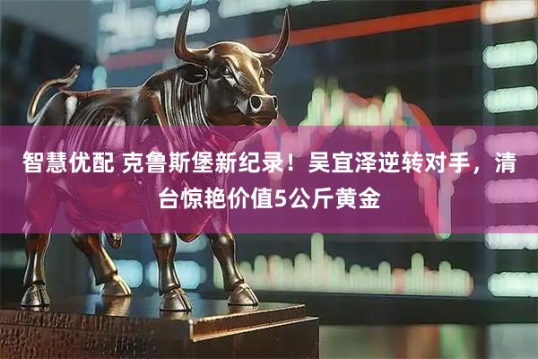 智慧优配 克鲁斯堡新纪录！吴宜泽逆转对手，清台惊艳价值5公斤黄金
