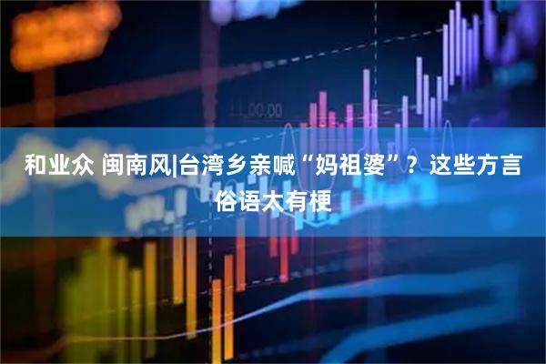 和业众 闽南风|台湾乡亲喊“妈祖婆”？这些方言俗语太有梗